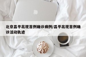 北京昌平出现首例确诊病例/昌平出现首例确诊活动轨迹