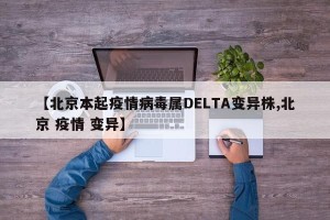 【北京本起疫情病毒属DELTA变异株,北京 疫情 变异】