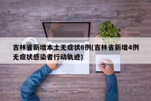 吉林省新增本土无症状6例(吉林省新增4例无症状感染者行动轨迹)
