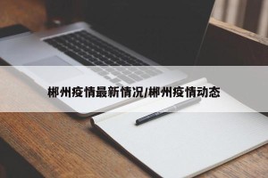 郴州疫情最新情况/郴州疫情动态