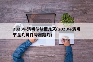 2023年清明节放假几天(2023年清明节是几月几号星期几)