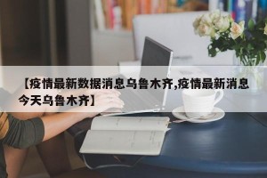 【疫情最新数据消息乌鲁木齐,疫情最新消息今天乌鲁木齐】