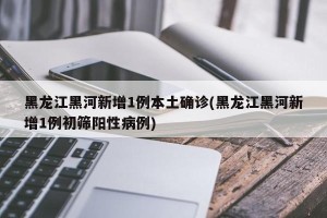 黑龙江黑河新增1例本土确诊(黑龙江黑河新增1例初筛阳性病例)