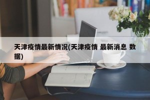 天津疫情最新情况(天津疫情 最新消息 数据)
