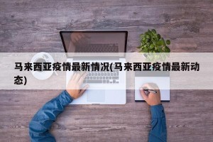 马来西亚疫情最新情况(马来西亚疫情最新动态)