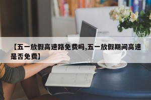 【五一放假高速路免费吗,五一放假期间高速是否免费】