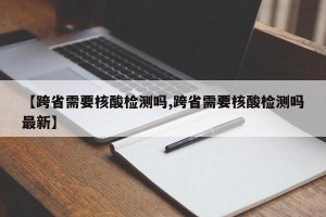 【跨省需要核酸检测吗,跨省需要核酸检测吗最新】
